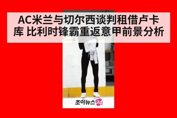 AC米兰与切尔西谈判租借卢卡库 比利时锋霸重返意甲前景分析